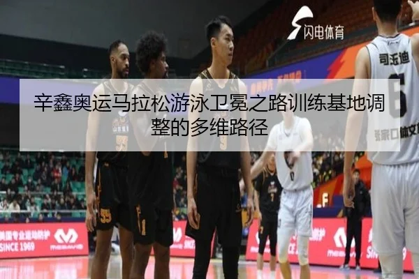 辛鑫奥运马拉松游泳卫冕之路训练基地调整的多维路径